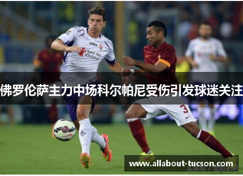 佛罗伦萨主力中场科尔帕尼受伤引发球迷关注